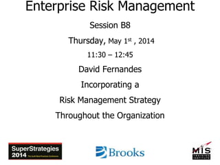 Enterprise Risk Management
Session B8
Thursday, May 1st , 2014
11:30 – 12:45
David Fernandes
Incorporating a
Risk Management Strategy
Throughout the Organization
 