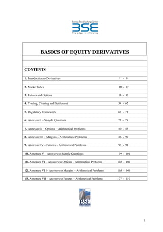 BASICS OF EQUITY DERIVATIVES


CONTENTS

1. Introduction to Derivatives                                   1 - 9

2. Market Index                                                 10 - 17

3. Futures and Options                                          18 - 33

4. Trading, Clearing and Settlement                             34 - 62

5. Regulatory Framework                                         63 - 71

6. Annexure I – Sample Questions                                72 - 79

7. Annexure II – Options – Arithmetical Problems                80 - 85

8. Annexure III – Margins – Arithmetical Problems               86 - 92

9. Annexure IV – Futures – Arithmetical Problems                93 - 98

10. Annexure V – Answers to Sample Questions                     99 - 101

11. Annexure VI – Answers to Options – Arithmetical Problems    102 - 104

12. Annexure VI I– Answers to Margins – Arithmetical Problems   105 - 106

13. Annexure VII – Answers to Futures – Arithmetical Problems   107 - 110




                                                                            1
 