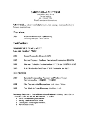 SADIG SAHAR MUTASIM
1500 Shasta Drive, # 128
Davis, CA 95616
Ph: (530)302-7770
Email: saharoba2001@hotmail.com
Objective: As a Board certified pharmacist, I am seeking a pharmacy Position to
broaden my experience.
Education:
2002 Bachelor of Science (B.S.) Pharmacy,
University of Punjab, Lahore Pakistan
Certifications:
REGISTERED PHARMACIST,
License Number: 74282
2014 Intern Pharmacist. License # 32274
2013 Foreign Pharmacy Graduate Equivalence Examination (FPGEC)
2010 Pharmacy Technician Certification Board (PTCB) No. 520107010130563
2003 U.A.E Evaluation Certificate ST.G.P Pharmacist No. 43633
Internships:
2014 Parkside Compounding Pharmacy and Wellness Center,
Sacramento, Ca. 14/02/2014 – 17/10/2014
2002 Siza Pharmaceutical International Ltd., Lahore Pakistan
2002 New Medical Center Pharmacy, Abu Dhabi, U.A.E.
Internship Experience: Intern Pharmacist at Parkside Pharmacy (14/02/2014 –
17/10/2014) 4404 Del Rio Rd, Sacramento, CA, 95822
1. Verify, fill and label prescriptions.
2. Taking verbal medication order.
3. Dealing with Hospice prescriptions.
4. Narcotics inventory
 