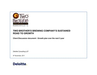 Deloitte Consulting LLP
TWO BROTHER’S BREWING COMPANY’S SUSTAINED
ROAD TO GROWTH
Client Discussion document : Growth plan over the next 3 year
9th November, 2011
 