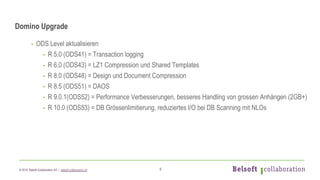 © 2019 Belsoft Collaboration AG | belsoft-collaboration.ch
Domino Upgrade
- ODS Level aktualisieren
- R 5.0 (ODS41) = Transaction logging
- R 6.0 (ODS43) = LZ1 Compression und Shared Templates
- R 8.0 (ODS48) = Design und Document Compression
- R 8.5 (ODS51) = DAOS
- R 9.0.1(ODS52) = Performance Verbesserungen, besseres Handling von grossen Anhängen (2GB+)
- R 10.0 (ODS53) = DB Grössenlimitierung, reduziertes I/O bei DB Scanning mit NLOs
6
 