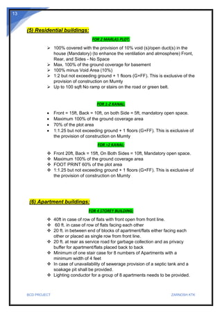 BCD PROJECT ZARNOSH KTK
13
(5) Residential buildings:
FOR 2 MARLAS PLOT:
➢ 100% covered with the provision of 10% void (s)/open duct(s) in the
house (Mandatory) (to enhance the ventilation and atmosphere) Front,
Rear, and Sides - No Space
➢ Max. 100% of the ground coverage for basement
➢ 100% minus Void Area (10%)
➢ 1:2 but not exceeding ground + 1 floors (G+FF). This is exclusive of the
provision of construction on Mumty
➢ Up to 100 sqft No ramp or stairs on the road or green belt.
FOR 1-2 KANAL:
• Front = 15ft, Back = 10ft, on both Side = 5ft, mandatory open space.
• Maximum 100% of the ground coverage area
• 70% of the plot area
• 1:1.25 but not exceeding ground + 1 floors (G+FF). This is exclusive of
the provision of construction on Mumty
FOR >2 KANAL:
❖ Front 20ft, Back = 15ft, On Both Sides = 10ft, Mandatory open space.
❖ Maximum 100% of the ground coverage area
❖ FOOT PRINT 60% of the plot area
❖ 1:1.25 but not exceeding ground + 1 floors (G+FF). This is exclusive of
the provision of construction on Mumty
(6) Apartment buildings:
FOR 4 STOREY BUILDING:
❖ 40ft in case of row of flats with front open from front line.
❖ 60 ft. in case of row of flats facing each other
❖ 20 ft. in between end of blocks of apartment/flats either facing each
other or placed as single row from front line.
❖ 20 ft. at rear as service road for garbage collection and as privacy
buffer for apartment/flats placed back to back
❖ Minimum of one stair case for 8 numbers of Apartments with a
minimum width of 4 feet
❖ In case of unavailability of sewerage provision of a septic tank and a
soakage pit shall be provided.
❖ Lighting conductor for a group of 8 apartments needs to be provided.
 