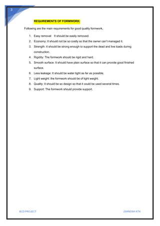 BCD PROJECT ZARNOSH KTK
3
REQUIREMENTS OF FORMWORK:
Following are the main requirements for good quality formwork,
1. Easy removal: It should be easily removed.
2. Economy: It should not be so costly so that the owner can’t managed it.
3. Strength: It should be strong enough to support the dead and live loads during
construction.
4. Rigidity: The formwork should be rigid and hard.
5. Smooth surface: It should have plain surface so that it can provide good finished
surface.
6. Less leakage: It should be water tight as far as possible.
7. Light weight: the formwork should be of light weight.
8. Quality: It should be so design so that it could be used several times.
9. Support: The formwork should provide support.
 