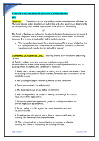BCD PROJECT ZARNOSH KTK
7
3. Describe in your own words the importance of building bye-laws.
ANS:
Definition: The construction of any building, certain restrictions are laid down by
Municipal bodies, Urban development authorities and other government departments
as town planning trusts to clear open spaces to be left round the building.
(or)
The Building Byelaws are defined as the standards &specifications designed to grant
minimum safeguards to the workers during construction, to the health &comfort of
the users & to provide enough safety to the public in general.
• “The human has to no longer have to roam around for a proper shelter but live
in a better planned and construction of such houses, some basic rules and
regulation which may be termed as building bylaws.”
IMPORTANCE OF BUILDING BY LAWS: following are the main importance of building
by laws.
a) Building by laws are made to ensure orderly development of
localities in urban areas so that every house is assured of good ventilation and no
building affects the lighting and ventilation of neighbors.
2. There has to be laws or regulations binding on the prospective builders, if not,
the building constructed will be Un-scientific, Unhealthy and Inconvenient for the
people to occupy.
3. The buildings must get sufficient sunshine, air and ventilation.
4. Open spaces should be well planned.
5. The buildings should create better environment.
6. The buildings should be located in healthy surroundings and should
have an aesthetic appearance.
7. Allows disciplined and systematic growth of buildings and towns and
prevent haphazard development.
8. Protect safety of public against fire, noise, health hazards and
structural failures.
9. Provide proper utilization of space. Hence, maximum efficiency in
planning can be derived from these bye laws.
10. They give guidelines to the architect or an engineer in effective
planning and useful in preplanning the building activities.
 