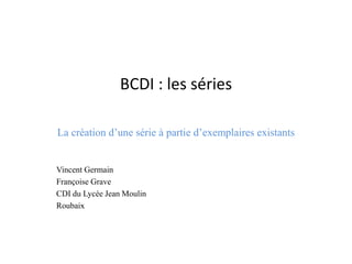 BCDI : les séries 
La création d’une série à partie d’exemplaires existants 
Vincent Germain 
Françoise Grave 
CDI du Lycée Jean Moulin 
Roubaix  