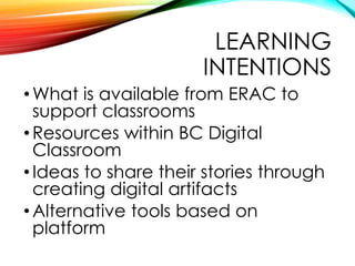 LEARNING
INTENTIONS
•What is available from ERAC to
support classrooms
•Resources within BC Digital
Classroom
•Ideas to sh...