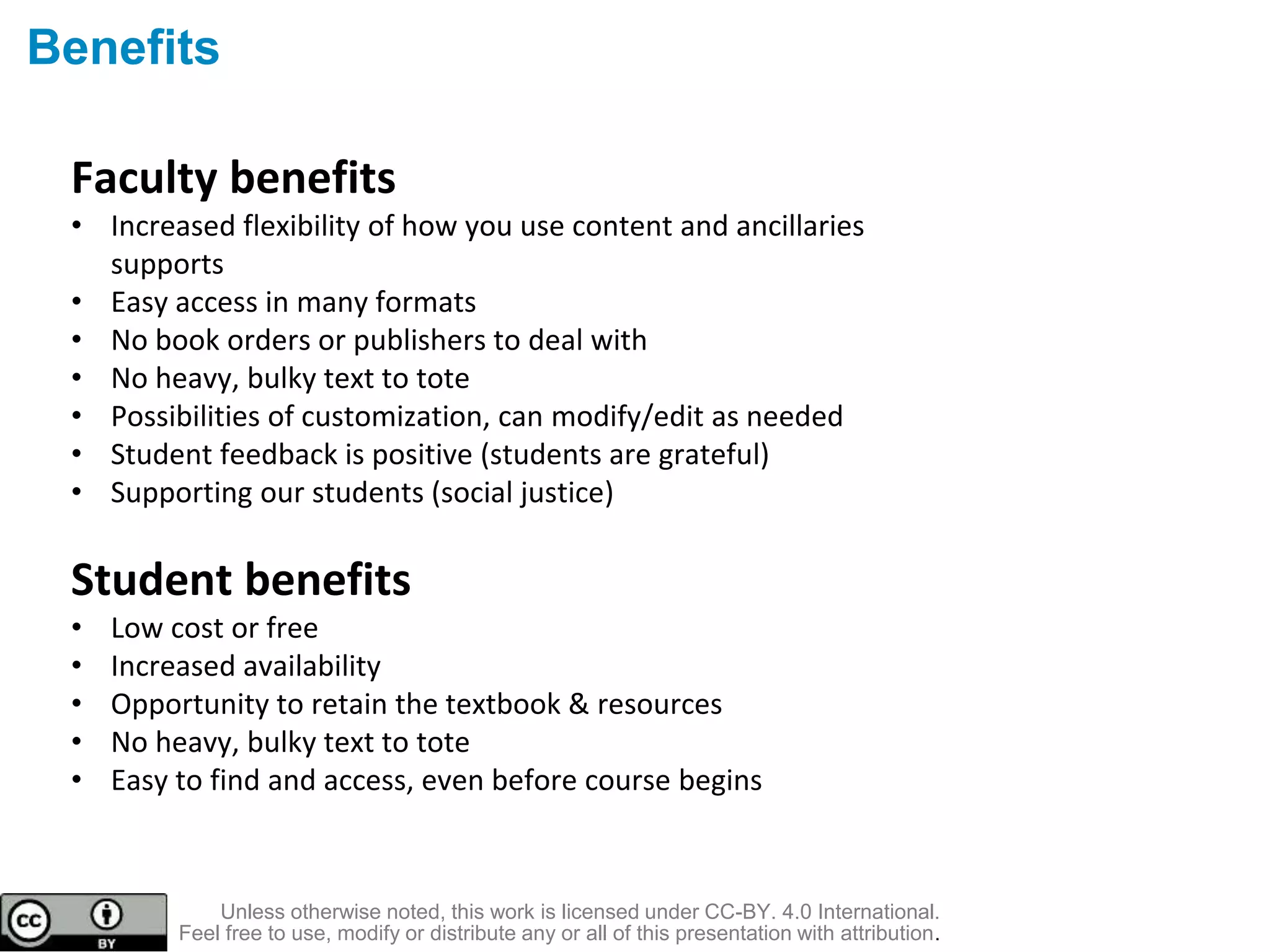 Benefits
Faculty benefits
• Increased flexibility of how you use content and ancillaries
supports
• Easy access in many formats
• No book orders or publishers to deal with
• No heavy, bulky text to tote
• Possibilities of customization, can modify/edit as needed
• Student feedback is positive (students are grateful)
• Supporting our students (social justice)
Student benefits
• Low cost or free
• Increased availability
• Opportunity to retain the textbook & resources
• No heavy, bulky text to tote
• Easy to find and access, even before course begins
Unless otherwise noted, this work is licensed under CC-BY. 4.0 International.
Feel free to use, modify or distribute any or all of this presentation with attribution.
 
