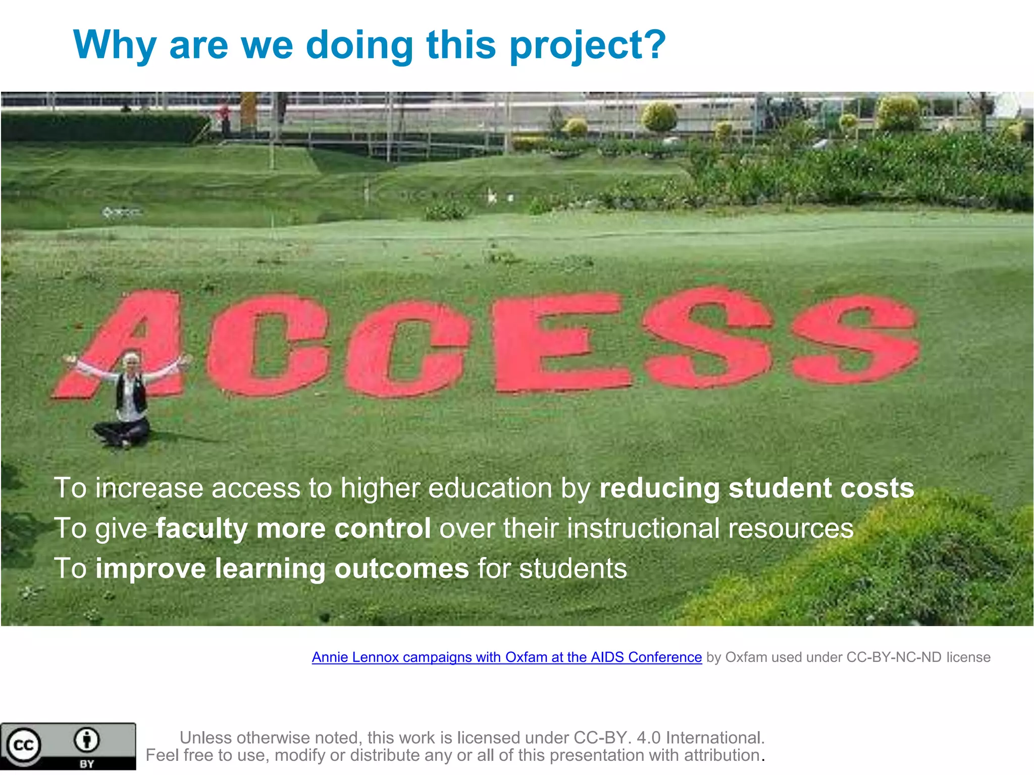 Why are we doing this project?
To increase access to higher education by reducing student costs
To give faculty more control over their instructional resources
To improve learning outcomes for students
Annie Lennox campaigns with Oxfam at the AIDS Conference by Oxfam used under CC-BY-NC-ND license
Unless otherwise noted, this work is licensed under CC-BY. 4.0 International.
Feel free to use, modify or distribute any or all of this presentation with attribution.
 