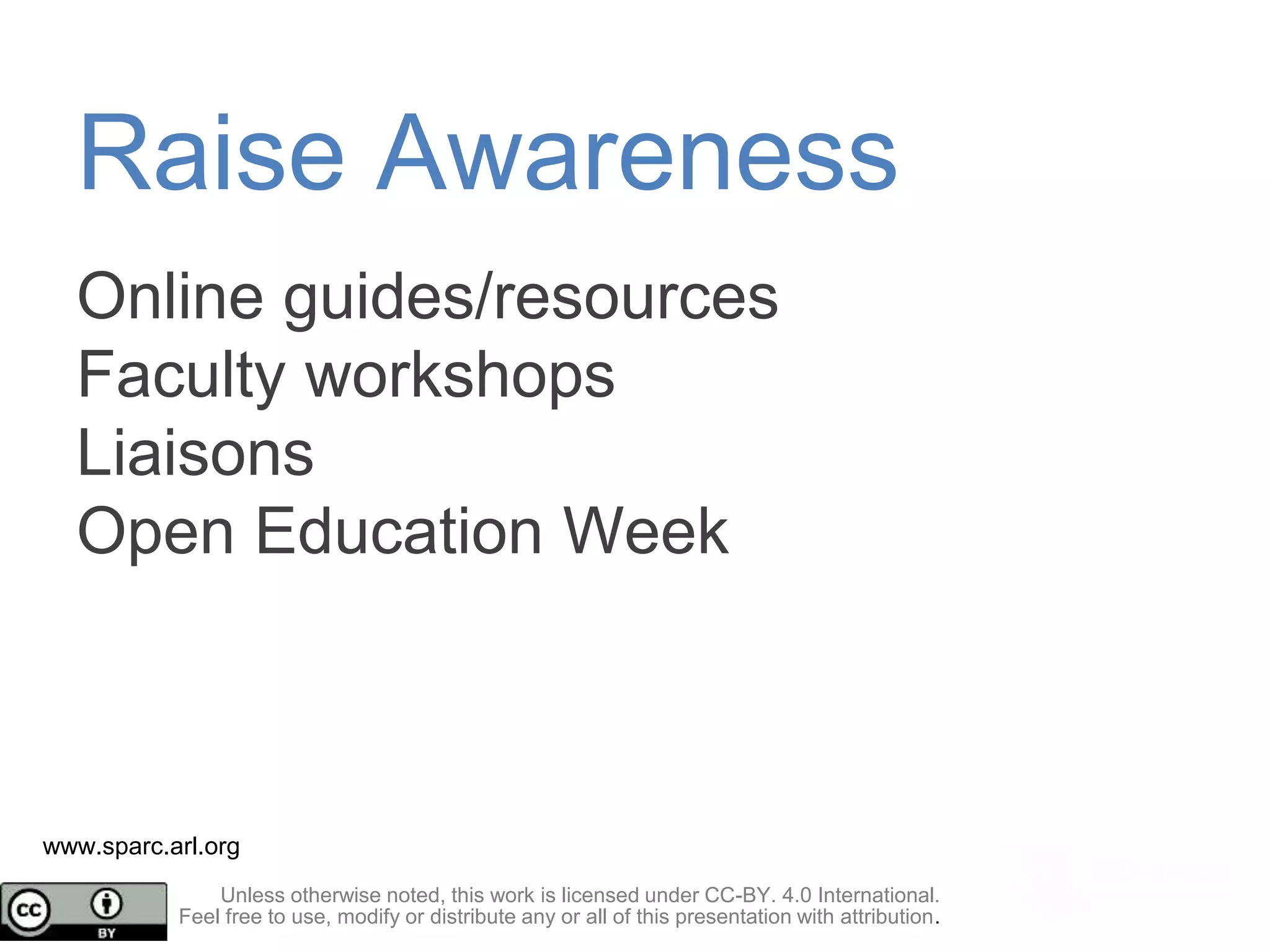 Online guides/resources
Faculty workshops
Liaisons
Open Education Week
www.sparc.arl.org
Raise Awareness
Unless otherwise noted, this work is licensed under CC-BY. 4.0 International.
Feel free to use, modify or distribute any or all of this presentation with attribution.
 