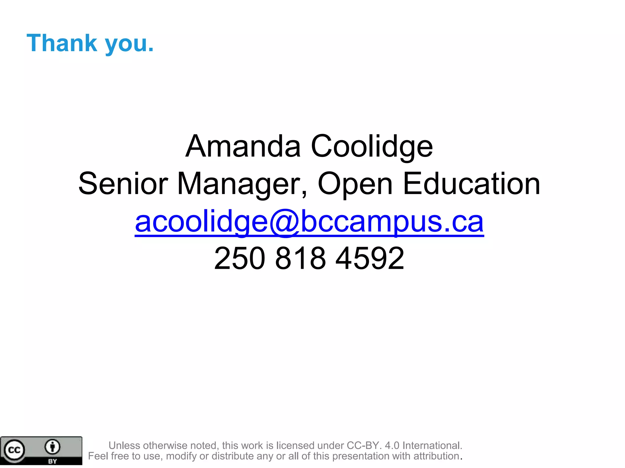 Unless otherwise noted, this work is licensed under CC-BY. 4.0 International.
Feel free to use, modify or distribute any or all of this presentation with attribution.
Thank you.
Amanda Coolidge
Senior Manager, Open Education
acoolidge@bccampus.ca
250 818 4592
 