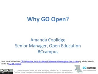 Why GO Open?
Amanda Coolidge
Senior Manager, Open Education
BCcampus
Unless otherwise noted, this work is licensed under CC-BY. 4.0 International.
Feel free to use, modify or distribute any or all of this presentation with attribution.
With some slides from OER Overview for Utah Library Professional Development Workshop by Nicole Allen is
under a CC BY license.
 