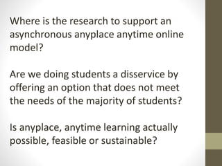 Where is the research to support an
asynchronous anyplace anytime online
model?
Are we doing students a disservice by
offering an option that does not meet
the needs of the majority of students?
Is anyplace, anytime learning actually
possible, feasible or sustainable?
 