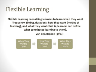 Flexible Learning
Flexible Learning is enabling learners to learn when they want
(frequency, timing, duration), how they want (modes of
learning), and what they want (that is, learners can define
what constitutes learning to them).
Van den Brande (1993)
When They
Want to
Learn
How They
Want to
Learn
What They
Want to
learn
 