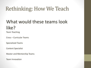 Rethinking: How We Teach
What would these teams look
like?
Team Teaching
Cross – Curricular Teams
Specialized Teams
Content Specialist
Master and Mentorship Teams
Team Innovation
 
