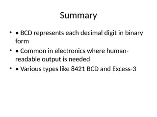 Summary
• • BCD represents each decimal digit in binary
form
• • Common in electronics where human-
readable output is needed
• • Various types like 8421 BCD and Excess-3
 
