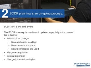 BCDR isn’t a one-time event.
The BCDR plan requires reviews & updates, especially in the case of
the following:
• Infrastructure changes
• New application is added
• New server is introduced
• New technologies are used
• Merger or acquisition
• Internal expansion
• New go-to-market strategies
BCDR planning is an on-going process.
2
 