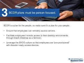• Ensure that employees can remotely access servers.
• Facilitate employees’ remote access to their desktop environments
through DaaS (Desktop as a Service).
• Leverage the BYOD culture so that employees are “pre-provisioned”
with disaster-ready access devices.
BCDR is a plan for the people, so make sure it’s a plan for your people:
BCDR plans must be person-focused.
3
 