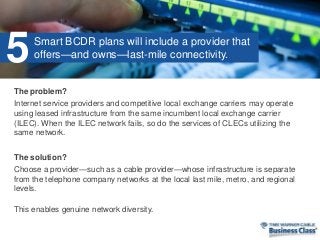 The problem?
Internet service providers and competitive local exchange carriers may operate
using leased infrastructure from the same incumbent local exchange carrier
(ILEC). When the ILEC network fails, so do the services of CLECs utilizing the
same network.
The solution?
Choose a provider—such as a cable provider—whose infrastructure is separate
from the telephone company networks at the local last mile, metro, and regional
levels.
This enables genuine network diversity.
Smart BCDR plans will include a provider that
offers—and owns—last-mile connectivity.5
 