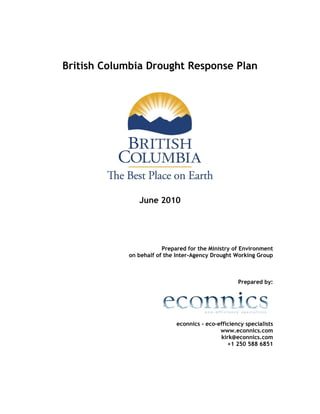 British Columbia Drought Response Plan




               June 2010




                        Prepared for the Ministry of Environment
            on behalf of the Inter-Agency Drought Working Group



                                                    Prepared by:




                             econnics – eco–efficiency specialists
                                             www.econnics.com
                                             kirk@econnics.com
                                                +1 250 588 6851
 