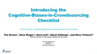 1
WIS
Web
Information
Systems
Introducing the
Cognitive-Biases-in-Crowdsourcing
Checklist
CSCW2021Workshop–InvestigatingandMitigatingBiasesinCrowdsourcedData,October23,2021,Virtual
Tim Draws1, Alisa Rieger1, Oana Inel1, Ujwal Gadiraju1, and Nava Tintarev2
t.a.draws@tudelft.nl
@tmdrws
https://timdraws.net
1Delft University of Technology, 2Maastricht University
 