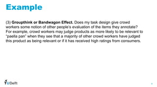 4
WIS
Web
Information
Systems
Example
(3) Groupthink or Bandwagon Effect. Does my task design give crowd
workers some notion of other people’s evaluation of the items they annotate?
For example, crowd workers may judge products as more likely to be relevant to
“paella pan” when they see that a majority of other crowd workers have judged
this product as being relevant or if it has received high ratings from consumers.
 
