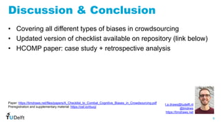 6
WIS
Web
Information
Systems
Discussion & Conclusion
• Covering all different types of biases in crowdsourcing
• Updated version of checklist available on repository (link below)
• HCOMP paper: case study + retrospective analysis
t.a.draws@tudelft.nl
@tmdrws
https://timdraws.net
Paper: https://timdraws.net/files/papers/A_Checklist_to_Combat_Cognitive_Biases_in_Crowdsourcing.pdf
Preregistration and supplementary material: https://osf.io/rbucj/
 