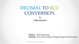 DECIMAL TO BCD
CONVERSION	
by	
Milap Bhanderi
Subject: Basic Electronics	
Institute: Silver Oak College of Engineering and Technology. 	
Copyright © 2017 by Milap Bhanderi
 