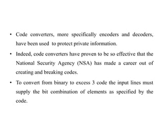 • Code converters, more specifically encoders and decoders, 
have been used to protect private information. 
• Indeed, code converters have proven to be so effective that the 
National Security Agency (NSA) has made a career out of 
creating and breaking codes. 
• To convert from binary to excess 3 code the input lines must 
supply the bit combination of elements as specified by the 
code. 
 