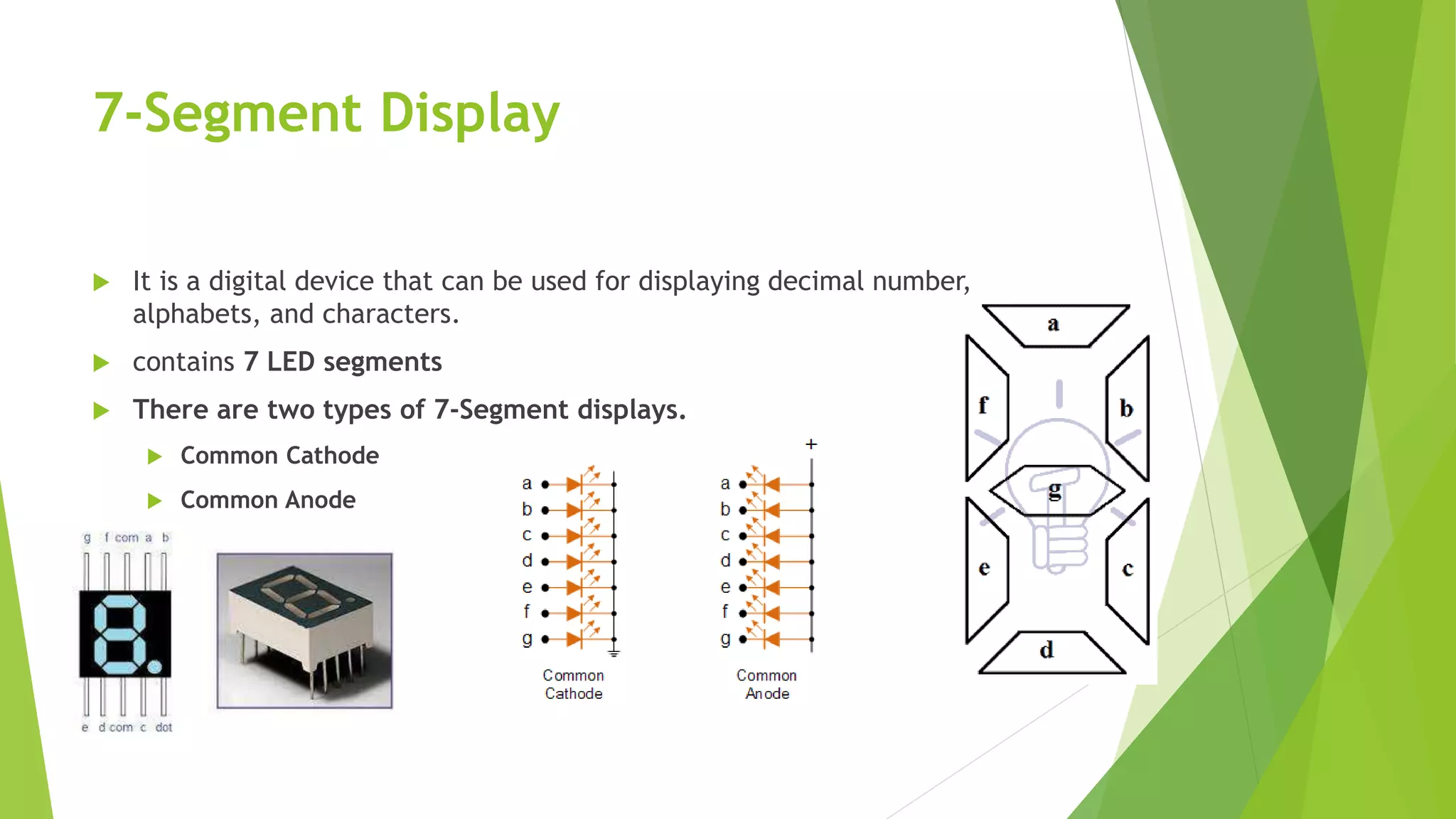 7-Segment Display
 It is a digital device that can be used for displaying decimal number,
alphabets, and characters.
 contains 7 LED segments
 There are two types of 7-Segment displays.
 Common Cathode
 Common Anode
 