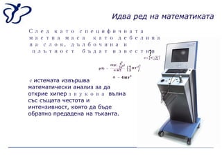 ? След като специфичната мастна маса  като дебелина на слоя, дълбочина и плътност  бъдат известни   с истемата извършва математически анализ за да открие хипер звукова  вълна със същата честота и интензивност, която да бъде обратно предадена на тъканта . Идва ред на математиката 