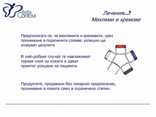 Лечения…?
                                     Мехлеми и кремове

Предполагага се, че мехлемите и кремовете, чрез
проникване в подкожните слоеве, успешно ще
атакуват целулита

В най-добрия случай те навлажняват
горния слой на кожата и дават
приятно усещане на пациента



Продуктите, продавани без лекарско предписание,
проникване в кожата само в ограничена степен.
 
