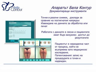 Апаратът Бела Контур
      Документиращи инструменти

Точни и реални снимки, доклади за
сравние на постигнатия напредък
Извеждане на данните за обработка или
печат

Работата с данните е лесна и пациентите
          имат бърз визуален достъп до
                           резултатите

           Пациентът е неразделна част
           от процеса, който се
           възприема като медицинско
           изследване.
           Патентованият запис на
           процедурите е точен и
           надежден.
 