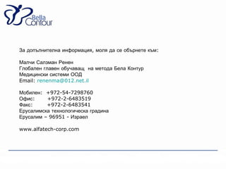 За допълнителна информация, моля да се обърнете към:

Малчи Салзман Ренен
Глобален главен обучаващ на метода Бела Контур
Медицински системи ООД
Email: renenma@012.net.il

Мобилен: +972-54-7298760
Офис:     +972-2-6483519
Факс:     +972-2-6483541
Ерусалимска технологическа градина
Ерусалим – 96951 - Израел

www.alfatech-corp.com
 