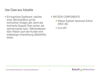 © 2016 Belsoft CollaborationAG | www.belsoft-collaboration.ch
Use Case aus Industrie
§ Ein kognitives Dashboard, welches
einen 360-Grad-Blick auf die
technischen Anlagen gibt, damit das
technische Support-Team seinen Job
optimal machen kann. Währenddessen
kann Watson auch den Kunden eine
erstklassige Unterstützung (Selbsthilfe)
bieten.
§ WATSON COMPONENTS
§ Watson Explorer Advanced Edition
(WEX AE)
§ Q+A API
4
 