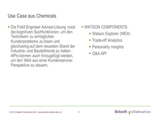 © 2016 Belsoft CollaborationAG | www.belsoft-collaboration.ch
Use Case aus Chemicals
§ Die Field Engineer Advisor-Lösung nutzt
die kognitiven Suchfunktionen, um den
Technikern zu ermöglichen
Kundenprobleme zu lösen und
gleichzeitig auf dem neuesten Stand der
Industrie- und Bauteiltrends zu halten.
APIs können auch hinzugefügt werden,
um den Wert aus einer Kundenservice-
Perspektive zu steuern.
§ WATSON COMPONENTS
§ Watson Explorer (WEX)
§ Trade-off Analytics
§ Personality Insights
§ Q&A API
6
 