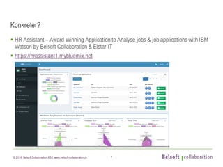 © 2016 Belsoft CollaborationAG | www.belsoft-collaboration.ch
Konkreter?
§ HR Assistant – Award Winning Application to Analyse jobs & job applications with IBM
Watson by Belsoft Collaboration & Elstar IT
§ https://hrassistant1.mybluemix.net
7
 