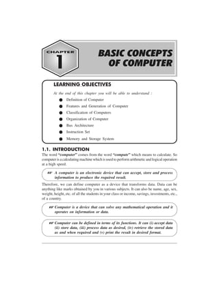 BASIC CONCEPTS OF COMPUTER 1-1
1.1. INTRODUCTION
The word “computer” comes from the word “compute” which means to calculate. So
computer is a calculating machine which is used to perform arithmetic and logical operation
at a high speed.
A computer is an electronic device that can accept, store and process
information to produce the required result.
Therefore, we can define computer as a device that transforms data. Data can be
anything like marks obtained by you in various subjects. It can also be name, age, sex,
weight, height, etc. of all the students in your class or income, savings, investments, etc.,
of a country.
Computer is a device that can solve any mathematical operation and it
operates on information or data.
Computer can be defined in terms of its functions. It can (i) accept data
(ii) store data, (iii) process data as desired, (iv) retrieve the stored data
as and when required and (v) print the result in desired format.
LEARNING OBJECTIVES
At the end of this chapter you will be able to understand :
Definition of Computer
Features and Generation of Computer
Classification of Computers
Organization of Computer
Bus Architecture
Instruction Set
Memory and Storage System
L
L
L
 