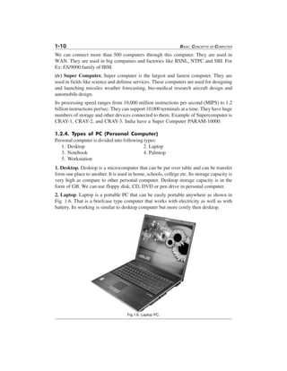 1-10 BASIC CONCEPTS OF COMPUTER
We can connect more than 500 computers through this computer. They are used in
WAN. They are used in big companies and factories like BSNL, NTPC and SBI. For
Ex: ES/9000 family of IBM.
(iv) Super Computer. Super computer is the largest and fastest computer. They are
used in fields like science and defense services. These computers are used for designing
and launching missiles weather forecasting, bio-medical research aircraft design and
automobile design.
Its processing speed ranges from 10,000 million instructions per second (MIPS) to 1.2
billion instructions per/sec. They can support 10,000 terminals at a time. They have huge
numbers of storage and other devices connected to them. Example of Supercomputer is
CRAY-1, CRAY-2, and CRAY-3. India have a Super Computer PARAM-10000.
1.2.4. Types of PC (Personal Computer)
Personal computer is divided into following types:
1. Desktop 2. Laptop
3. Notebook 4. Palmtop
5. Workstation
1. Desktop. Desktop is a microcomputer that can be put over table and can be transfer
form one place to another. It is used in home, schools, college etc. Its storage capacity is
very high as compare to other personal computer. Desktop storage capacity is in the
form of GB. We can use floppy disk, CD, DVD or pen drive in personal computer.
2. Laptop. Laptop is a portable PC that can be easily portable anywhere as shown in
Fig. 1.6. That is a briefcase type computer that works with electricity as well as with
battery. Its working is similar to desktop computer but more costly then desktop.
Fig.1.6. Laptop PC.
 