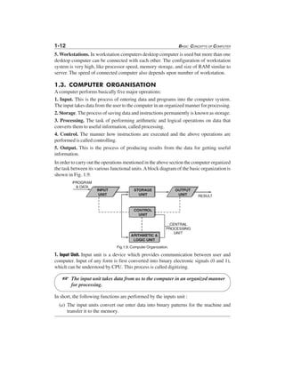 1-12 BASIC CONCEPTS OF COMPUTER
5. Workstations. In workstation computers desktop computer is used but more than one
desktop computer can be connected with each other. The configuration of workstation
system is very high, like processor speed, memory storage, and size of RAM similar to
server. The speed of connected computer also depends upon number of workstation.
1.3. COMPUTER ORGANISATION
A computer performs basically five major operations:
1. Input. This is the process of entering data and programs into the computer system.
The input takes data from the user to the computer in an organized manner for processing.
2. Storage. The process of saving data and instructions permanently is known as storage.
3. Processing. The task of performing arithmetic and logical operations on data that
converts them to useful information, called processing.
4. Control. The manner how instructions are executed and the above operations are
performed is called controlling.
5. Output. This is the process of producing results from the data for getting useful
information.
In order to carry out the operations mentioned in the above section the computer organized
the task between its various functional units.Ablock diagram of the basic organization is
shown in Fig. 1.9.
Fig.1.9. Computer Organization.
1. Input Unit. Input unit is a device which provides communication between user and
computer. Input of any form is first converted into binary electronic signals (0 and 1),
which can be understood by CPU. This process is called digitizing.
The input unit takes data from us to the computer in an organized manner
for processing.
In short, the following functions are performed by the inputs unit :
(a) The input units convert our enter data into binary patterns for the machine and
transfer it to the memory.
L
 
