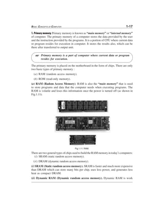 BASIC CONCEPTS OF COMPUTER 1-17
1. Primary memory. Primary memory is known as “main memory” or “internal memory”
of computer. The primary memory of a computer stores the data provided by the user
and the instruction provided by the programs. It is a portion of CPU where current data
or program resides for execution in computer. It stores the results also, which can be
there after transferred to output unit.
Primary memory is a part of computer where current data or program
resides for execution.
The primary memory is placed on the motherboard in the form of chips. There are only
two basic types of primary memory :
(a) RAM (random access memory).
(b) ROM (read-only memory).
(a) RAM (Radom Access Memory). RAM is also the “main memory” that is used
to store programs and data that the computer needs when executing programs. The
RAM is volatile and loses this information once the power is turned off (as shown in
Fig.1.11).
Fig.1.11. RAM.
There are two general types of chips used to build the RAM memory in today’s computers:
(i) SRAM (static random access memory).
(ii) DRAM (dynamic random access memory).
(i) SRAM (Static random access memory). SRAM is faster and much more expensive
than DRAM which can store many bits per chip, uses less power, and generates less
heat as compact DRAM.
(ii) Dynamic RAM (Dynamic random access memory). Dynamic RAM is work
L
 