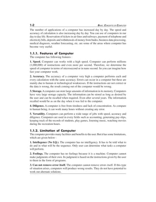 1-2 BASIC CONCEPTS OF COMPUTER
The number of applications of a computer has increased day by day. The speed and
accuracy of calculation is also increasing day by day. You can use of computers in our
day to day life. Reservation of tickets in air lines and railways, payment of telephone and
electricity bills, deposits and withdrawals of money from banks, business data processing,
medical diagnosis, weather forecasting, etc. are some of the areas where computer has
become very useful.
1.1.1. Features of Computer
The computer has following features :
1. Speed. Computer can works with a high speed. Computer can perform millions
(1,000,000) of instructions and even more per second. Therefore, we determine the
speed of computer in terms of microsecond or in nano second. So you can imagine how
fast your computer work.
2. Accuracy. The accuracy of a computer very high a computer performs each and
every calculation with the same accuracy. Errors can occur in a computer but these are
mainly due to human or technological weaknesses. If the instructions are not correct or
the data is wrong, the result coming out of the computer would be wrong.
3. Storage.Acomputer can store large amounts of information in its memory. Computers
have very large storage capacity. The information can be stored as long as desired by
the user and can be recalled when required. Even after several years. The information
recalled would be as on the day when it was fed to the computer.
4. Diligence. A computer is free from tiredness and lack of concentration. As compare
to human being, it can work many hours without creating any error.
5. Versatility. Computers can perform a wide range of jobs with speed, accuracy and
diligence. Computers are used in every fields such as accounting, generating pay-slips,
keeping track of the records of students, play games, listening music, watching movies
during the recreation hours.
1.1.2. Limitation of Computer
The computer provides many facilities and benefits to the user. But it has some limitations,
which are given below :
1. Intellegence (No I.Q.). The computer has no intelligency. It has to be told what to
do and in what will be the sequence. Only user can determine what tasks a computer
will perform.
2. Feelings. The computer has no feelings because it is a machine. Computer cannot
make judgments of their own. Its judgment is based on the instructions given by the user
to them in the form of programs.
3. Can not remove error itself. The computer cannot remove errors itself. If this type
of situation arises, computers will produce wrong results. They do not have potential to
work out alternate solutions.
 
