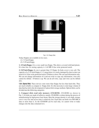 BASIC CONCEPTS OF COMPUTER 1-21
Fig.1.15. Floppy Disk.
Today floppies are available in two sizes.
(1) 3.5 inch floppy
(2) 5.25 inch floppy
1. 3.5 inch floppy. It is a very small size floppy. This disk is covered with hard plastic.
It is dust free. Its storing capacity is 1.44 MB. It has write protected notch.
2. 5.25 Inch floppy. Its size is greater than 3.5 floppy. Its body cover is very soft. The
capacity of a 5.25-inch floppy is 1.2 mega bytes it is easily damaged by dust as dust can
insert in it. It has write-protected notch. If button is down. We can read information only.
We can not change information of it and not write or copy any information, virus also
cannot be shifted. If button is up. We can do all write, copy and virus can be shifted
also.
1.8.4. Optical Disk. These devices store more than floppy but less than hard disk. They
are much reliable as compare to floppy disk. It is the necessity to store large volume of
data that has led to the development of optical disk storage medium. Optical disks can be
divided into the following categories:
1. Compact disk read only memory (CD-ROM). CD-ROM (as shown in
Fig. 1.16) disks are made of reflective metals. CD-ROM is written during the process of
manufacturing by high power laser beam. Here the storage density is very high, storage
cost is very low and access time is relatively fast. Each disk can hold over 600 MB of
data or more than it. As the CD-ROM can be read only, we cannot write or make
changes into the data contained in it.
 
