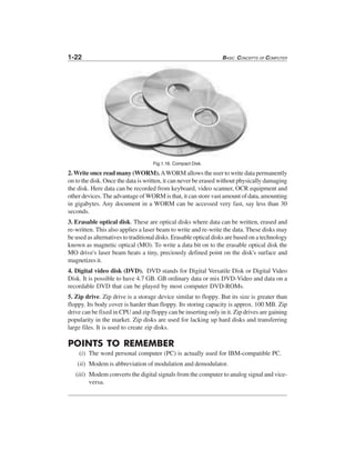 1-22 BASIC CONCEPTS OF COMPUTER
Fig.1.16. Compact Disk.
2. Write once read many (WORM).AWORM allows the user to write data permanently
on to the disk. Once the data is written, it can never be erased without physically damaging
the disk. Here data can be recorded from keyboard, video scanner, OCR equipment and
other devices. The advantage of WORM is that, it can store vast amount of data, amounting
in gigabytes. Any document in a WORM can be accessed very fast, say less than 30
seconds.
3. Erasable optical disk. These are optical disks where data can be written, erased and
re-written. This also applies a laser beam to write and re-write the data. These disks may
be used as alternatives to traditional disks. Erasable optical disks are based on a technology
known as magnetic optical (MO). To write a data bit on to the erasable optical disk the
MO drive's laser beam heats a tiny, preciously defined point on the disk's surface and
magnetizes it.
4. Digital video disk (DVD). DVD stands for Digital Versatile Disk or Digital Video
Disk. It is possible to have 4.7 GB. GB ordinary data or mix DVD-Video and data on a
recordable DVD that can be played by most computer DVD-ROMs.
5. Zip drive. Zip drive is a storage device similar to floppy. But its size is greater than
floppy. Its body cover is harder than floppy. Its storing capacity is approx. 100 MB. Zip
drive can be fixed in CPU and zip floppy can be inserting only in it. Zip drives are gaining
popularity in the market. Zip disks are used for lacking up hard disks and transferring
large files. It is used to create zip disks.
POINTS TO REMEMBER
(i) The word personal computer (PC) is actually used for IBM-compatible PC.
(ii) Modem is abbreviation of modulation and demodulator.
(iii) Modem converts the digital signals from the computer to analog signal and vice-
versa.
 