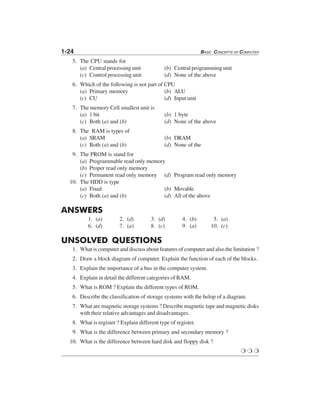 1-24 BASIC CONCEPTS OF COMPUTER
5. The CPU stands for
(a) Central processing unit (b) Central programming unit
(c) Control processing unit (d) None of the above
6. Which of the following is not part of CPU
(a) Primary memory (b) ALU
(c) CU (d) Input unit
7. The memory Cell smallest unit is
(a) 1 bit (b) 1 byte
(c) Both (a) and (b) (d) None of the above
8. The RAM is types of
(a) SRAM (b) DRAM
(c) Both (a) and (b) (d) None of the
9. The PROM is stand for
(a) Programmable read only memory
(b) Proper read only memory
(c) Permanent read only memory (d) Program read only memory
10. The HDD is type
(a) Fixed (b) Movable
(c) Both (a) and (b) (d) All of the above
ANSWERS
1. (a) 2. (d) 3. (d) 4. (b) 5. (a)
6. (d) 7. (a) 8. (c) 9. (a) 10. (c)
UNSOLVED QUESTIONS
1. What is computer and discuss about features of computer and also the limitation ?
2. Draw a block diagram of computer. Explain the function of each of the blocks.
3. Explain the importance of a bus in the computer system.
4. Explain in detail the different categories of RAM.
5. What is ROM ? Explain the different types of ROM.
6. Describe the classification of storage systems with the helop of a diagram.
7. What are magnetic storage systems ? Describe magnetic tape and magnetic disks
with their relative advantages and disadvantages.
8. What is register ? Explain different type of register.
9. What is the difference between primary and secondary memory ?
10. What is the difference between hard disk and floppy disk ?
❍ ❍ ❍
 