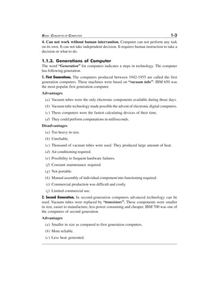 BASIC CONCEPTS OF COMPUTER 1-3
4. Can not work without human intervantion. Computer can not perform any task
on its own. It can not take independent decision. It requires human instruction to take a
decision or what to do.
1.1.3. Generations of Computer
The word “Generation” for computers indicates a steps in technology. The computer
has following generation.
1. First Generations. The computers produced between 1942-1955 are called the first
generation computers. These machines were based on “vacuum tube”. IBM 650 was
the most popular first generation computer.
Advantages
(a) Vacuum tubes were the only electronic components available during those days.
(b) Vacuum tube technology made possible the advent of electronic digital computers.
(c) These computers were the fastest calculating devices of their time.
(d) They could perform computations in milliseconds.
Disadvantages
(a) Too heavy in size.
(b) Unreliable.
(c) Thousand of vacuum tubes were used. They produced large amount of heat.
(d) Air conditioning required.
(e) Possibility to frequent hardware failures.
(f) Constant maintenance required.
(g) Not portable.
(h) Manual assembly of individual component into functioning required.
(i) Commercial production was difficult and costly.
(j) Limited commercial use.
2. Second Generation. In second-generation computers advanced technology can be
used. Vacuum tubes were replaced by “transistors”. These components were smaller
in size, easier to manufacture, less power consuming and cheaper. IBM 700 was one of
the computers of second generation.
Advantages
(a) Smaller in size as compared to first generation computers.
(b) More reliable.
(c) Less heat generated.
 