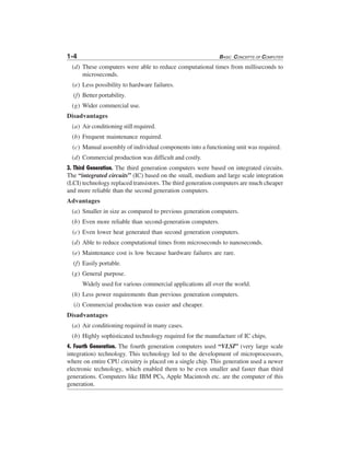 1-4 BASIC CONCEPTS OF COMPUTER
(d) These computers were able to reduce computational times from milliseconds to
microseconds.
(e) Less possibility to hardware failures.
(f) Better portability.
(g) Wider commercial use.
Disadvantages
(a) Air conditioning still required.
(b) Frequent maintenance required.
(c) Manual assembly of individual components into a functioning unit was required.
(d) Commercial production was difficult and costly.
3. Third Generation. The third generation computers were based on integrated circuits.
The “integrated circuits” (IC) based on the small, medium and large scale integration
(LCI) technology replaced transistors. The third generation computers are much cheaper
and more reliable than the second generation computers.
Advantages
(a) Smaller in size as compared to previous generation computers.
(b) Even more reliable than second-generation computers.
(c) Even lower heat generated than second generation computers.
(d) Able to reduce computational times from microseconds to nanoseconds.
(e) Maintenance cost is low because hardware failures are rare.
(f) Easily portable.
(g) General purpose.
Widely used for various commercial applications all over the world.
(h) Less power requirements than previous generation computers.
(i) Commercial production was easier and cheaper.
Disadvantages
(a) Air conditioning required in many cases.
(b) Highly sophisticated technology required for the manufacture of IC chips.
4. Fourth Generation. The fourth generation computers used “VLSI” (very large scale
integration) technology. This technology led to the development of microprocessors,
where on entire CPU circuitry is placed on a single chip. This generation used a newer
electronic technology, which enabled them to be even smaller and faster than third
generations. Computers like IBM PCs, Apple Macintosh etc. are the computer of this
generation.
 