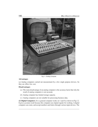 1-6 BASIC CONCEPTS OF COMPUTER
Fig.1.1. Analog Computer.
Advantages
(a) Analog computers carried out measurement by a few single purpose devices. So
they are offers low cost.
Disadvantages
(a) The main disadvantage of an analog computer is the accuracy factor that why the
result of analog computers is not accurate.
(b) Analog computer has limited storage capacity.
(c) Analog computers are not suitable for processing business data.
(ii) Digital Computers. It is a general computer works on 1 and 0 as shown in Fig.1.2.
It gives accurate result because this computer uses digital signals for working. A digital
computer can count, and accept numbers and letters through various input devices. The
 