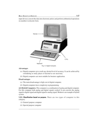 BASIC CONCEPTS OF COMPUTER 1-7
input devices convert the data into electronic pulses and perform arithmetical operations
on numbers in discrete form.
Fig.1.2. Digital Computer.
Advantages
(a) Digital computers give result any desired level of accuracy. It can be achieved by
considering as many places of decimal as are necessary.
(b) Digital computers are most suitable for business application.
Disadvantages
(a) The main disadvantage is high cost of digital computer.
(b) Digital computers have complexity in programming.
(iii) Hybrid Computers. This computer is a combination of analog and digital computer.
For this computer both analog and digital signals worked. It can converts the analog
signal to digital signal and digital signal to analog signal. Modem is an example of hybrid
system.
1.2.2. Classification based on purpose. There are two types of computer in this
category.
(i) General purpose computer
(ii) Special purpose computer
 
