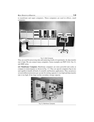 BASIC CONCEPTS OF COMPUTER 1-9
to mainframe and super computers. These computers are used in offices, small
companies.
Fig.1.4. Mini Computer.
They are used for processing data and analyzing results of experiments. Its data transfer
rate is high. We can connect many computers. Some examples are PDP 11/42, Vax 11,
and IBM series.
(iii) Mainframe Computer. Mainframe computers are more powerful and costly as
compare to minicomputer as shown in Fig. 1.5. They are special computers big in size
and capable to handle all kinds of scientific and business applications. They can process
several million instructions per second. Its storing capacity is very high and data transfer
rate is too high. It has large on-line secondary storage capacity.
Fig.1.5. Mainframe Computer.
 