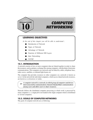 COMPUTER NETWORK

10-1

LEARNING OBJECTIVES
At the end of this chapter you will be able to understand :
Introduction of Network
Types of Network
Advantage of Network
Function of Different OSI Layers
Inter Networking
TCP/IP

10.1. INTRODUCTION
A network consists of two or more computers that are linked together in order to share
the resources, such as printers, exchange files among computers, with the help of electronic
communications. The computers on a network may be linked by cables, telephone lines,
radio waves, satellites, or infrared light beams etc.
The computer that provides resources to other computers on a network is known as
server. In the network the individual computers, which access shared network resources,
are known as workstations or nodes.

L

A computer network is a network, in which group of computers and devices
interconnected by communications channels that facilitate communications
among users and allow users to share resources.

Network follows the distributed computer processing in which work is processed by
many computers i.e. a single job is not loaded to the single computer which is distributed
to several computers.

10.2. GOALS OF COMPUTER NETWORKS
The goals of computer network are as following:

 